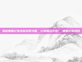 揭秘鹿鼎记激活码获取攻略，让你畅玩无阻！-鹿鼎记激活码