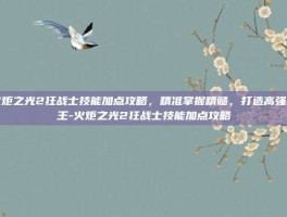 火炬之光2狂战士技能加点攻略，精准掌握精髓，打造高强战王-火炬之光2狂战士技能加点攻略