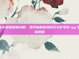 QQ飞车爱拍视频攻略，提升你的游戏技巧与观赏性-qq飞车爱拍视频