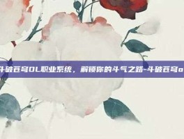 探索斗破苍穹OL职业系统，解锁你的斗气之路-斗破苍穹ol职业