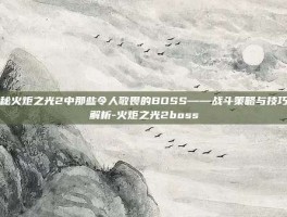 揭秘火炬之光2中那些令人敬畏的BOSS——战斗策略与技巧全解析-火炬之光2boss