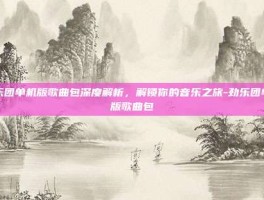 劲乐团单机版歌曲包深度解析，解锁你的音乐之旅-劲乐团单机版歌曲包