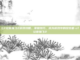 CF让你妹飞2游戏攻略，掌握技巧，成为游戏中的佼佼者-cf让你妹飞2
