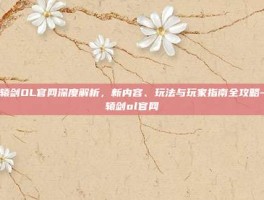 轩辕剑OL官网深度解析，新内容、玩法与玩家指南全攻略-轩辕剑ol官网