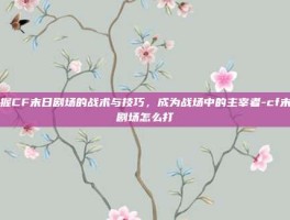 掌握CF末日剧场的战术与技巧，成为战场中的主宰者-cf末日剧场怎么打