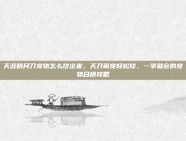 天涯明月刀宠物怎么放出来，天刀萌宠轻松放，一学就会的宠物召唤攻略