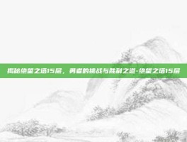 揭秘绝望之塔15层，勇者的挑战与胜利之道-绝望之塔15层
