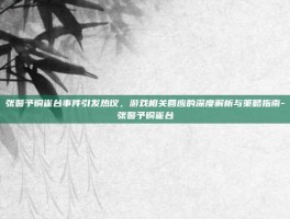张馨予铜雀台事件引发热议，游戏相关回应的深度解析与策略指南-张馨予铜雀台