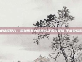 王者荣耀配方，揭秘游戏内隐藏的战术与策略-王者荣耀配方