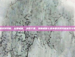 七雄争霸武将技能，运筹帷幄，决胜千里，深度解析七雄争霸武将技能体系与布阵心法