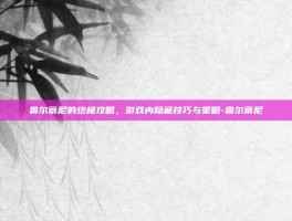 鲁尔蒂尼的终极攻略，游戏内隐藏技巧与策略-鲁尔蒂尼