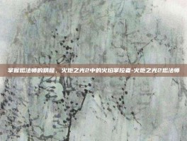 掌握烬法师的精髓，火炬之光2中的火焰掌控者-火炬之光2烬法师
