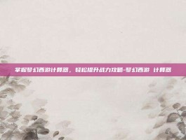 掌握梦幻西游计算器，轻松提升战力攻略-梦幻西游 计算器