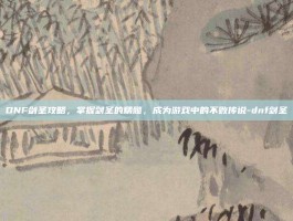 DNF剑圣攻略，掌握剑圣的精髓，成为游戏中的不败传说-dnf剑圣