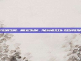 女鬼剑等级预约，解锁游戏新篇章，开启你的冒险之旅-女鬼剑等级预约