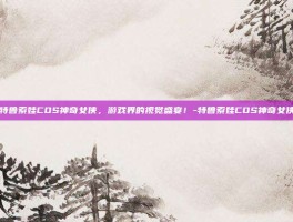 特鲁索娃COS神奇女侠，游戏界的视觉盛宴！-特鲁索娃COS神奇女侠