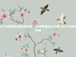 DNF70级阿修罗装备攻略，打造最强战斗力量-dnf70阿修罗装备