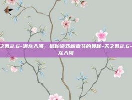 天之乱2.6-潜龙入海，揭秘游戏新章节的奥秘-天之乱2.6-潜龙入海