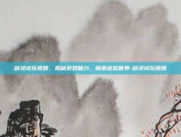 剑灵试玩视频，揭秘游戏魅力，探索虚拟世界-剑灵试玩视频