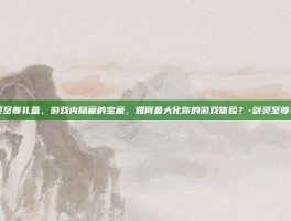 剑灵至尊礼盒，游戏内隐藏的宝藏，如何最大化你的游戏体验？-剑灵至尊礼盒