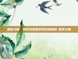 星际大脚，探索未知星系的终极指南-星际大脚