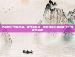 掌握DNF师徒系统，提升亲密度，解锁更多游戏乐趣-dnf师徒亲密度