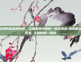 揭秘网购首饰的陷阱，主播直播中的假一赔命承诺-网购首饰遇假货 主播称假一赔命