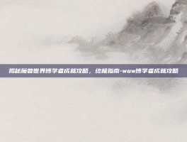 揭秘魔兽世界博学者成就攻略，终极指南-wow博学者成就攻略