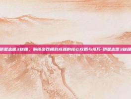 明星志愿3秘籍，解锁游戏极致成就的核心攻略与技巧-明星志愿3秘籍
