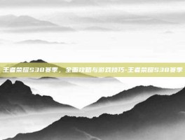 王者荣耀S38赛季，全面攻略与游戏技巧-王者荣耀S38赛季