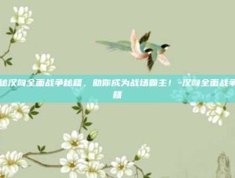 揭秘汉匈全面战争秘籍，助你成为战场霸主！-汉匈全面战争秘籍