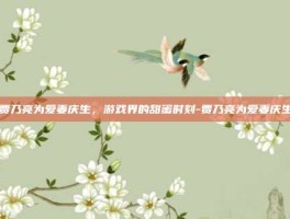 贾乃亮为爱妻庆生，游戏界的甜蜜时刻-贾乃亮为爱妻庆生