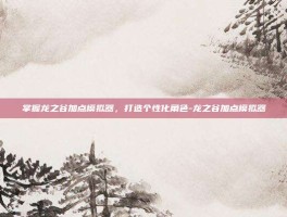 掌握龙之谷加点模拟器，打造个性化角色-龙之谷加点模拟器