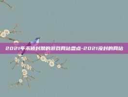 2021年未被封禁的游戏网站盘点-2021没封的网站