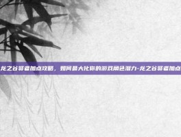 龙之谷贤者加点攻略，如何最大化你的游戏角色潜力-龙之谷贤者加点
