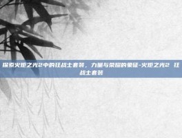 探索火炬之光2中的狂战士套装，力量与荣耀的象征-火炬之光2 狂战士套装