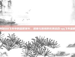 揭秘QQ飞车中的蓝箭赛车，速度与激情的完美结合-qq飞车蓝箭