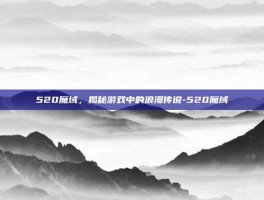 520魔域，揭秘游戏中的浪漫传说-520魔域