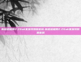 新超越极限2.26ak家族特别版密码-新超越极限2.26ak家族特别版密码