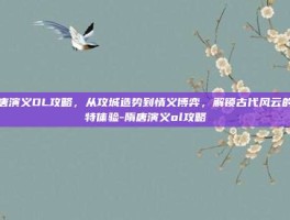隋唐演义OL攻略，从攻城造势到情义博弈，解锁古代风云的独特体验-隋唐演义ol攻略