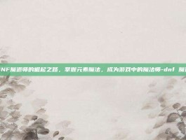 DNF魔道师的崛起之路，掌握元素魔法，成为游戏中的魔法师-dnf 魔道