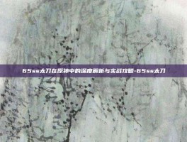 65ss太刀在原神中的深度解析与实战攻略-65ss太刀