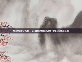 梦幻龙族2礼包，开启你的奇幻之旅-梦幻龙族2礼包