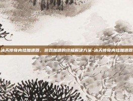 冰天传奇内挂加速器，游戏加速的终极解决方案-冰天传奇内挂加速器