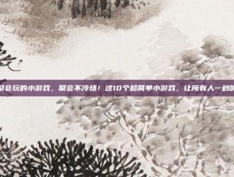 适合聚会玩的小游戏，聚会不冷场！这10个超简单小游戏，让所有人一秒嗨起来