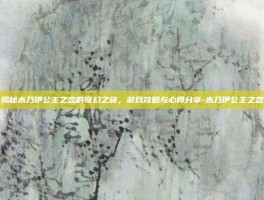 揭秘木乃伊公主之恋的奇幻之旅，游戏攻略与心得分享-木乃伊公主之恋