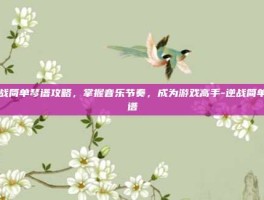 逆战简单琴谱攻略，掌握音乐节奏，成为游戏高手-逆战简单琴谱