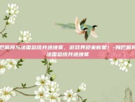 姆巴佩将与法国总统共进晚餐，游戏界迎来新星！-姆巴佩将与法国总统共进晚餐