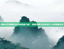 揭秘H升腾者议会中的隐藏力量，深度攻略与游戏技巧-h升腾者议会
