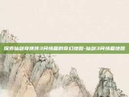 探索仙剑奇侠传3问情篇的奇幻地图-仙剑3问情篇地图